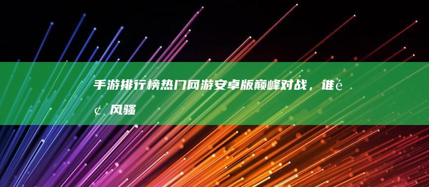 手游排行榜：热门网游安卓版巅峰对战，谁领风骚？